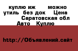 куплю иж 2717 можно утиль. без док. › Цена ­ 30 000 - Саратовская обл. Авто » Куплю   